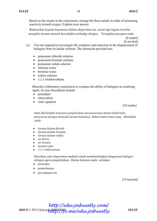 SULIT 4541/2
4541/2 © 2012 Hakcipta BPSBPSK SULIT
24
Based on the results in the experiment, arrange the three metals in order of increasing
reactivity toward oxygen. Explain your answer.
Bedasarkan kepada keputusan dalam eksperimen itu, susun tiga logam tersebut
mengikut turutan menaik kereaktifan terhadap oksigen. Terangkan jawapan anda.
[6 marks]
[6 markah]
(c) You are required to investigate the oxidation and reduction in the displacement of
halogens from its halide solution. The chemicals provided are;
 potassium chloride solution
 potassium bromide solution
 potassium iodide solution
 chlorine water
 bromine water
 iodine solution
 1,1,1 trichloroethane
Describe a laboratory experiment to compare the ability of halogens as oxidizing
agent. In your description include
 procedure
 observation
 ionic equation
[10 marks]
Anda dikehendaki menyiasat pengoksidaan dan penurunan dalam tindak balas
penyesaran halogen daripada larutan halidanya. Bahan-bahan kimia yang dibekalkan
ialah;
 larutan kalium klorida
 larutan kalium bromida
 larutan kalium iodida
 air klorin
 air bromin
 larutan iodin
 1,1,1 trikloroetana
Huraikan satu eksperimen makmal untuk membandingkan keupayaan halogen
sebagai agen pengoksidaan. Dalam huraian anda, sertakan
 prosedur,
 pemerhatian
 persamaan ion
[10 markah]
http://edu.joshuatly.com/
http://fb.me/edu.joshuatly
 