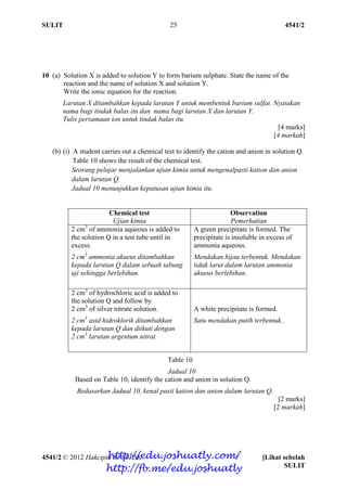 SULIT 4541/2
4541/2 © 2012 Hakcipta BPSBPSK [Lihat sebelah
SULIT
25
10 (a) Solution X is added to solution Y to form barium sulphate. State the name of the
reaction and the name of solution X and solution Y.
Write the ionic equation for the reaction.
Larutan X ditambahkan kepada larutan Y untuk membentuk barium sulfat. Nyatakan
nama bagi tindak balas itu dan nama bagi larutan X dan larutan Y.
Tulis persamaan ion untuk tindak balas itu.
[4 marks]
[4 markah]
(b) (i) A student carries out a chemical test to identify the cation and anion in solution Q.
Table 10 shows the result of the chemical test.
Seorang pelajar menjalankan ujian kimia untuk mengenalpasti kation dan anion
dalam larutan Q.
Jadual 10 menunjukkan keputusan ujian kimia itu.
Chemical test
Ujian kimia
Observation
Pemerhatian
2 cm3
of ammonia aqueous is added to
the solution Q in a test tube until in
excess.
2 cm3
ammonia akueus ditambahkan
kepada larutan Q dalam sebuah tabung
uji sehingga berlebihan.
A green precipitate is formed. The
precipitate is insoluble in excess of
ammonia aqueous.
Mendakan hijau terbentuk. Mendakan
tidak larut dalam larutan ammonia
akueus berlebihan.
2 cm3
of hydrochloric acid is added to
the solution Q and follow by
2 cm3
of silver nitrate solution.
2 cm3
asid hidroklorik ditambahkan
kepada larutan Q dan diikuti dengan
2 cm3
larutan argentum nitrat.
A white precipitate is formed.
Satu mendakan putih terbentuk..
Table 10
Jadual 10
Based on Table 10, identify the cation and anion in solution Q.
Bedasarkan Jadual 10, kenal pasti kation dan anion dalam larutan Q.
[2 marks]
[2 markah]
http://edu.joshuatly.com/
http://fb.me/edu.joshuatly
 
