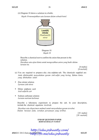 SULIT 4541/2
4541/2 © 2012 Hakcipta BPSBPSK SULIT
26
(ii) Diagram 10 shows a solution in a bottle.
Rajah 10 menunjukkan satu larutan dalam sebuah botol.
Diagram 10
Rajah 10
Describe a chemical test to confirm the anion that present in the
solution.
Huraikan satu ujian kimia untuk mengesahkan anion yang hadir dalam
larutan itu.
[4 marks]
[4 markah]
(c) You are required to prepare a dry zinc sulphate salt. The chemicals supplied are:
Anda dikehendaki menyediakan garam zink sulfat yang kering. Bahan kimia
yang dibekalkan ialah:
 Zinc nitrate solution
Larutan zink nitrat
 Dilute sulphuric acid
Asid sulfurik cair
 Sodium carbonate solution
Larutan natrium karbonat
Describe a laboratory experiment to prepare the salt. In your description,
include the chemical equations involved.
Huraikan satu eksperimen makmal untuk menyediakan garam tersebut.
Dalam huraian anda, sertakan persamaan yang terlibat.
[10 marks]
[10 markah]
END OF QUESTION PAPER
KERTAS SOALAN TAMAT
Lead(II)
nitrate
Plumbum(II)
nitrat
http://edu.joshuatly.com/
http://fb.me/edu.joshuatly
 