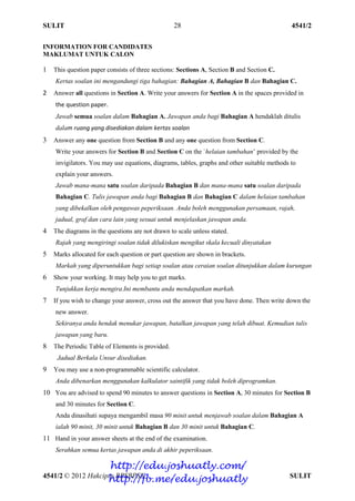 SULIT 4541/2
4541/2 © 2012 Hakcipta BPSBPSK SULIT
28
INFORMATION FOR CANDIDATES
MAKLUMAT UNTUK CALON
1 This question paper consists of three sections: Sections A, Section B and Section C.
Kertas soalan ini mengandungi tiga bahagian: Bahagian A, Bahagian B dan Bahagian C.
2 Answer all questions in Section A. Write your answers for Section A in the spaces provided in
the question paper.
Jawab semua soalan dalam Bahagian A. Jawapan anda bagi Bahagian A hendaklah ditulis
dalam ruang yang disediakan dalam kertas soalan
3 Answer any one question from Section B and any one question from Section C.
Write your answers for Section B and Section C on the `helaian tambahan’ provided by the
invigilators. You may use equations, diagrams, tables, graphs and other suitable methods to
explain your answers.
Jawab mana-mana satu soalan daripada Bahagian B dan mana-mana satu soalan daripada
Bahagian C. Tulis jawapan anda bagi Bahagian B dan Bahagian C dalam helaian tambahan
yang dibekalkan oleh pengawas peperiksaan. Anda boleh menggunakan persamaan, rajah,
jadual, graf dan cara lain yang sesuai untuk menjelaskan jawapan anda.
4 The diagrams in the questions are not drawn to scale unless stated.
Rajah yang mengiringi soalan tidak dilukiskan mengikut skala kecuali dinyatakan
5 Marks allocated for each question or part question are shown in brackets.
Markah yang diperuntukkan bagi setiap soalan atau ceraian soalan ditunjukkan dalam kurungan
6 Show your working. It may help you to get marks.
Tunjukkan kerja mengira.Ini membantu anda mendapatkan markah.
7 If you wish to change your answer, cross out the answer that you have done. Then write down the
new answer.
Sekiranya anda hendak menukar jawapan, batalkan jawapan yang telah dibuat. Kemudian tulis
jawapan yang baru.
8 The Periodic Table of Elements is provided.
Jadual Berkala Unsur disediakan.
9 You may use a non-programmable scientific calculator.
Anda dibenarkan menggunakan kalkulator saintifik yang tidak boleh diprogramkan.
10 You are advised to spend 90 minutes to answer questions in Section A, 30 minutes for Section B
and 30 minutes for Section C.
Anda dinasihati supaya mengambil masa 90 minit untuk menjawab soalan dalam Bahagian A
ialah 90 minit, 30 minit untuk Bahagian B dan 30 minit untuk Bahagian C.
11 Hand in your answer sheets at the end of the examination.
Serahkan semua kertas jawapan anda di akhir peperiksaan.
http://edu.joshuatly.com/
http://fb.me/edu.joshuatly
 