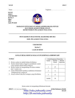 SULIT 1 4541/3
4541/3 © 2012 Hak Cipta BPSBPSK [Lihat halaman sebelah
SULIT
Nama: ……………………………………………. Tingkatan: ………………………….
BAHAGIAN PENGURUSAN SEKOLAH BERASRAMA PENUH
DAN SEKOLAH KECEMERLANGAN
KEMENTERIAN PELAJARAN MALAYSIA
PENTAKSIRAN DIAGNOSTIK AKADEMIK SBP 2012
SIJIL PELAJARAN MALAYSIA
CHEMISTRY
Kertas 3
1 JAM 30 MINIT
JANGAN BUKA KERTAS SOALAN INI SEHINGGA DIBERITAHU
Arahan:
1. Kertas soalan ini adalah dalam dwibahasa.
2. Soalan dalam bahasa Inggeris mendahului soalan
yang sepadan dalam bahasa Melayu.
3. Kertas soalan ini mengandungi 2 soalan struktur
dan 1 soalan esei.
4. Calon dikehendaki membaca maklumat di halaman
belakang kertas soalan ini.
5. Jawab soalan 1 dan 2 di ruangan yang disediakan.
Kertas soalan ini mengandungi 14 halaman bercetak
Untuk Kegunaan Pemeriksa
Soalan Markah
Penuh
Markah
Diperoleh
1 27
2 6
3 17
Jumlah 50
SULIT
4541/3
CHEMISTRY
Kertas 3
Ogos
2012
1jam 30 minit
http://edu.joshuatly.com/
http://fb.me/edu.joshuatly
 