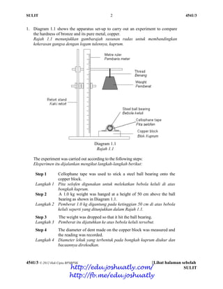 SULIT 2 4541/3
4541/3 © 2012 Hak Cipta BPSBPSK [Lihat halaman sebelah
SULIT
1. Diagram 1.1 shows the apparatus set-up to carry out an experiment to compare
the hardness of bronze and its pure metal, copper.
Rajah 1.1 menunjukkan gambarajah susunan radas untuk membandingkan
kekerasan gangsa dengan logam tulennya, kuprum.
Diagram 1.1
Rajah 1.1
The experiment was carried out according to the following steps:
Eksperimen itu dijalankan mengikut langkah-langkah berikut:
Step 1
Langkah 1
Cellophane tape was used to stick a steel ball bearing onto the
copper block.
Pita selofen digunakan untuk melekatkan bebola keluli di atas
bongkah kuprum.
Step 2
Langkah 2
A 1.0 kg weight was hanged at a height of 50 cm above the ball
bearing as shown in Diagram 1.1.
Pemberat 1.0 kg digantung pada ketinggian 50 cm di atas bebola
keluli seperti yang ditunjukkan dalam Rajah 1.1.
Step 3
Langkah 3
The weight was dropped so that it hit the ball bearing.
Pemberat itu dijatuhkan ke atas bebola keluli tersebut.
Step 4
Langkah 4
The diameter of dent made on the copper block was measured and
the reading was recorded.
Diameter lekuk yang terbentuk pada bongkah kuprum diukur dan
bacaannya direkodkan.
http://edu.joshuatly.com/
http://fb.me/edu.joshuatly
 