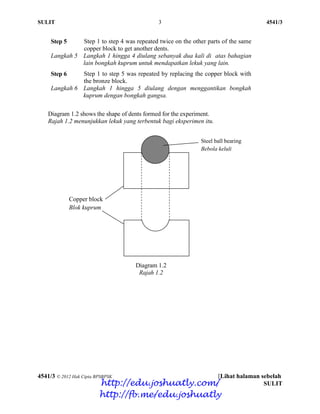 SULIT 3 4541/3
4541/3 © 2012 Hak Cipta BPSBPSK [Lihat halaman sebelah
SULIT
Step 5
Langkah 5
Step 1 to step 4 was repeated twice on the other parts of the same
copper block to get another dents.
Langkah 1 hingga 4 diulang sebanyak dua kali di atas bahagian
lain bongkah kuprum untuk mendapatkan lekuk yang lain.
Step 6
Langkah 6
Step 1 to step 5 was repeated by replacing the copper block with
the bronze block.
Langkah 1 hingga 5 diulang dengan menggantikan bongkah
kuprum dengan bongkah gangsa.
Diagram 1.2 shows the shape of dents formed for the experiment.
Rajah 1.2 menunjukkan lekuk yang terbentuk bagi eksperimen itu.
Diagram 1.2
Rajah 1.2
Copper block
Blok kuprum
Steel ball bearing
Bebola keluli
http://edu.joshuatly.com/
http://fb.me/edu.joshuatly
 