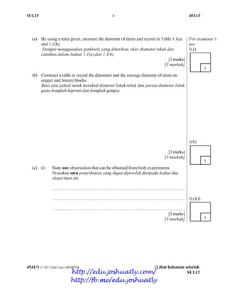 SULIT 6 4541/3
4541/3 © 2012 Hak Cipta BPSBPSK [Lihat halaman sebelah
SULIT
(a) By using a ruler given, measure the diameter of dents and record in Table 1.1(a)
and 1.1(b).
Dengan menggunakan pembaris yang diberikan, ukur diameter lekuk dan
catatkan dalam Jadual 1.1(a) dan 1.1(b)
[3 marks]
[3 markah]
For examiner’s
use
1(a)
(b) Construct a table to record the diameters and the average diameter of dents on
copper and bronze blocks.
Bina satu jadual untuk merekod diameter lekuk-lekuk dan purata diameter lekuk
pada bongkah kuprum dan bongkah gangsa.
[3 marks]
[3 markah]
1(b)
(c) (i) State one observation that can be obtained from both experiments.
Nyatakan satu pemerhatian yang dapat diperoleh daripada kedua-dua
eksperimen ini.
……………………………………………………………………………….
……………………………………………………………………………….
……………………………………………………………………………….
[3 marks]
[3 markah]
1(c)(i)
http://edu.joshuatly.com/
http://fb.me/edu.joshuatly
 