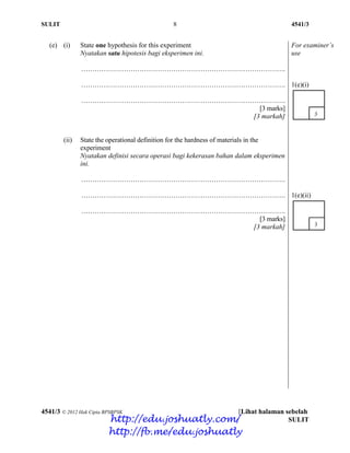 SULIT 8 4541/3
4541/3 © 2012 Hak Cipta BPSBPSK [Lihat halaman sebelah
SULIT
(e) (i) State one hypothesis for this experiment
Nyatakan satu hipotesis bagi eksperimen ini.
……………………………………………………………………………….
……………………………………………………………………………….
……………………………………………………………………………….
[3 marks]
[3 markah]
For examiner’s
use
1(e)(i)
(ii) State the operational definition for the hardness of materials in the
experiment
Nyatakan definisi secara operasi bagi kekerasan bahan dalam eksperimen
ini.
……………………………………………………………………………….
……………………………………………………………………………….
……………………………………………………………………………….
[3 marks]
[3 markah]
1(e)(ii)
http://edu.joshuatly.com/
http://fb.me/edu.joshuatly
 