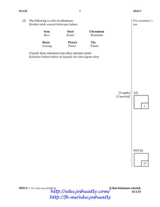 SULIT 9 4541/3
4541/3 © 2012 Hak Cipta BPSBPSK [Lihat halaman sebelah
SULIT
(f) The following is a list of substances:
Berikut ialah senarai beberapa bahan:
For examiner’s
use
Iron Steel Chromium
Besi Keluli Kromium
Brass Pewter Tin
Loyang Piuter Timah
Classify these substances into alloy and pure metal.
Kelaskan bahan-bahan ini kepada aloi dan logam tulen
[3 marks]
[3 markah]
1(f)
TOTAL
http://edu.joshuatly.com/
http://fb.me/edu.joshuatly
 