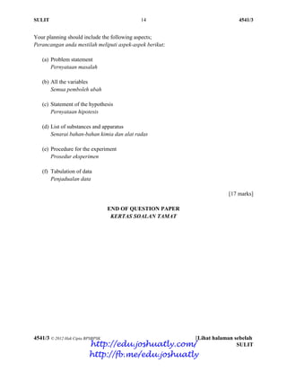 SULIT 14 4541/3
4541/3 © 2012 Hak Cipta BPSBPSK [Lihat halaman sebelah
SULIT
Your planning should include the following aspects;
Perancangan anda mestilah meliputi aspek-aspek berikut;
(a) Problem statement
Pernyataan masalah
(b) All the variables
Semua pemboleh ubah
(c) Statement of the hypothesis
Pernyataan hipotesis
(d) List of substances and apparatus
Senarai bahan-bahan kimia dan alat radas
(e) Procedure for the experiment
Prosedur eksperimen
(f) Tabulation of data
Penjadualan data
[17 marks]
END OF QUESTION PAPER
KERTAS SOALAN TAMAT
http://edu.joshuatly.com/
http://fb.me/edu.joshuatly
 
