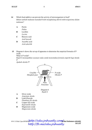 SULIT 8 4541/1
4541/1Hak Cipta BPSBPSK [Lihat halaman sebelah]
SULIT
14 Which food additive can prevent the activity of microorganism in food?
Bahan tambah makanan manakah boleh menghalang aktiviti mikroorganisma dalam
makanan?
A Pectin
Pektin
B Lecithin
Lecitin
C Benzoic acid
Asid benzoik
D Ascorbic acid
Asid askorbik
15 Diagram 6 shows the set-up of apparatus to determine the empirical formula of P
oxide.
What is P oxide?
Rajah 6 menunjukkan susunan radas untuk menentukan formula empirik bagi oksida
P.
Apakah oksida P?
Crucible P oxide
Mangkuk pijar Oksida P
Diagram 6
Rajah 6
A Silver oxide
Argentum oksida
B Lead (II)oxide
Plumbum (II) oksida
C Copper (II) oxide
Kuprum(II) oksida
D Magnesium oxide
Magnesium oksida
Heat
Panaskan
http://edu.joshuatly.com/
http://fb.me/edu.joshuatly
 