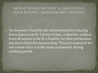  Yes because it benefits the environment by reducing 
harm done to earth. On top of that, it benefits workers 
from all sectors to be fit n healthy for their job because 
less harm from the surrounding. Thus,it is essential for 
our course since it is the main component during 
working period. 
 