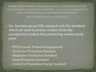  Yes because we are fully equiped with five standard 
which are used to protect workers from the 
unexpected accident thus protecting workers body 
parts 
 PPE(Personal Protective Equipment) 
 Eye & Face Protection Standard 
 Respiratory Protection Standard 
 Hand Protection Standard 
 Control of Hazardous Energy Standard 
 