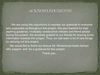 We are using this opportunity to express our gratitude to everyone 
who supported us throughout this project. We also thankful for their 
aspiring guidance, invaluably constructive criticism and friend advise 
during this project. We sincerely grateful to our friends for sharing some 
information towards this project. Thus, we had learn a lot of new things 
by carrying out this project. 
We would like to thank our lecture Mr. Mohammad Adam Adman 
who support and be a guidance for this project. 
Thank you… 
 