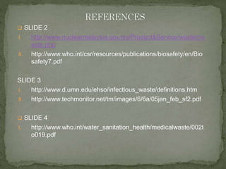  SLIDE 2 
I. http://www.nuclearmalaysia.gov.my/Product&Service/wastec/w 
aste.php 
II. http://www.who.int/csr/resources/publications/biosafety/en/Bio 
safety7.pdf 
SLIDE 3 
I. http://www.d.umn.edu/ehso/infectious_waste/definitions.htm 
II. http://www.techmonitor.net/tm/images/6/6a/05jan_feb_sf2.pdf 
 SLIDE 4 
I. http://www.who.int/water_sanitation_health/medicalwaste/002t 
o019.pdf 
 