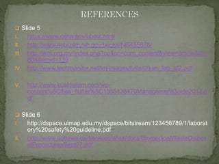  Slide 5 
I. https://www.osha.gov/about.html 
II. http://www.ncbi.nlm.nih.gov/books/NBK55878/ 
III. http://ikm.org.my/index.php?option=com_content&view=article&id= 
80&Itemid=139 
IV. http://www.techmonitor.net/tm/images/6/6a/05jan_feb_sf2.pdf 
V. http://www.kualitialam.com/wp-content% 
5Cfiles_flutter%5C1355138470ManagementGuide2012.p 
df 
 Slide 6 
I. http://dspace.uimap.edu.my/dspace/bitstream/123456789/1/laborat 
ory%20safety%20guideline.pdf 
II. http://www.uottawa.ca/services/ehss/docs/BiomedicalWasteDispos 
alProceduresSept07.pdf 
 