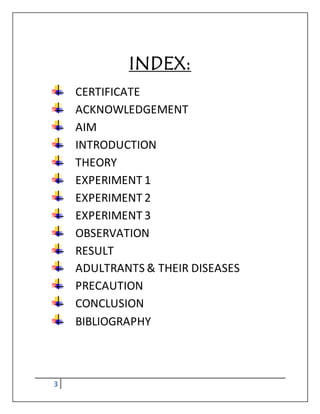 3
INDEX:
CERTIFICATE
ACKNOWLEDGEMENT
AIM
INTRODUCTION
THEORY
EXPERIMENT 1
EXPERIMENT 2
EXPERIMENT 3
OBSERVATION
RESULT
ADULTRANTS & THEIR DISEASES
PRECAUTION
CONCLUSION
BIBLIOGRAPHY
 