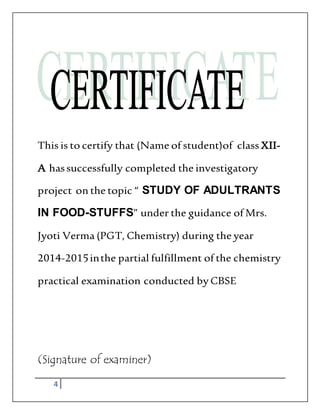 4
This is to certify that (Name of student)of class XII-
A hassuccessfully completed the investigatory
project on the topic “ STUDY OF ADULTRANTS
IN FOOD-STUFFS” under the guidance of Mrs.
Jyoti Verma (PGT, Chemistry) during the year
2014-2015inthe partial fulfillment of the chemistry
practical examination conducted by CBSE
(Signature of examiner)
 