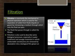 Filtration
3
 Filtration is commonly the mechanical or
physical operation which is used for the
separation of solids from fluids (liquids or
gases) by interposing a medium through which
only the fluid can pass.
 The fluid that passes through is called the
filtrate.
 Filtration is also used to describe some
biological processes, especially in water
treatment and sewage treatment in which
undesirable constituents are removed by
absorption into a biological film grown on
 