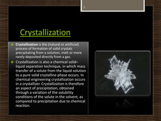 Crystallization
5
 Crystallization is the (natural or artificial)
process of formation of solid crystals
precipitating from a solution, melt or more
rarely deposited directly from a gas.
 Crystallization is also a chemical solid–
liquid separation technique, in which mass
transfer of a solute from the liquid solution
to a pure solid crystalline phase occurs. In
chemical engineering crystallization occurs
in a crystallizer. Crystallization is therefore
an aspect of precipitation, obtained
through a variation of the solubility
conditions of the solute in the solvent, as
compared to precipitation due to chemical
reaction.
 
