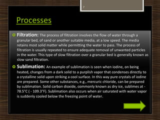 Processes
 Filtration: The process of filtration involves the flow of water through a
granular bed, of sand or another suitable media, at a low speed. The media
retains most solid matter while permitting the water to pass. The process of
filtration is usually repeated to ensure adequate removal of unwanted particles
in the water. This type of slow filtration over a granular bed is generally known as
slow sand filtration.
 Sublimation: An example of sublimation is seen when iodine, on being
heated, changes from a dark solid to a purplish vapor that condenses directly to
a crystalline solid upon striking a cool surface. In this way pure crystals of iodine
are prepared. Some other substances, e.g., mercuric chloride, can be prepared
by sublimation. Solid carbon dioxide, commonly known as dry ice, sublimes at -
78.5°C ( - 109.3°F). Sublimation also occurs when air saturated with water vapor
is suddenly cooled below the freezing point of water.
7
 
