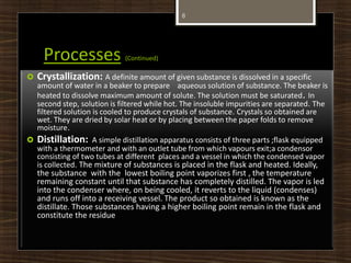 Processes (Continued)
 Crystallization: A definite amount of given substance is dissolved in a specific
amount of water in a beaker to prepare aqueous solution of substance. The beaker is
heated to dissolve maximum amount of solute. The solution must be saturated. In
second step, solution is filtered while hot. The insoluble impurities are separated. The
filtered solution is cooled to produce crystals of substance. Crystals so obtained are
wet. They are dried by solar heat or by placing between the paper folds to remove
moisture.
 Distillation: A simple distillation apparatus consists of three parts ;flask equipped
with a thermometer and with an outlet tube from which vapours exit;a condensor
consisting of two tubes at different places and a vessel in which the condensed vapor
is collected. The mixture of substances is placed in the flask and heated. Ideally,
the substance with the lowest boiling point vaporizes first , the temperature
remaining constant until that substance has completely distilled. The vapor is led
into the condenser where, on being cooled, it reverts to the liquid (condenses)
and runs off into a receiving vessel. The product so obtained is known as the
distillate. Those substances having a higher boiling point remain in the flask and
constitute the residue
8
 