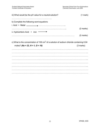 Puntland National Examination Board Secondary School Form Four Examinations
Puntland Certificate of Education Chemistry Examination June 2009
©PNEB, 200911
iii) What would be the pH value for a neutral solution? (1 mark)
…………………………………………………….
b) Complete the following word equations
i. Acid + Metal …………………………………..
………………………………………………………………………... (2 marks)
ii. Hydrochloric Acid + iron
…………………………………………………………………………………… (2 marks)
c) What is the concentration of 100 cm3
moles? (Na = 23, H = 1, O = 16) (3 marks)
of a solution of sodium chloride containing 0.04
………………………………………………………………………………………………………
……………………………………………………………………………………………………...
………………………………………………………………………………………………………
……………………………………………………………………………………………………...
………………………………………………………………………………………………………
……………………………………………………………………………………………………...
………………………………………………………………………………………………………
………………………………………………………………………………………………………
 