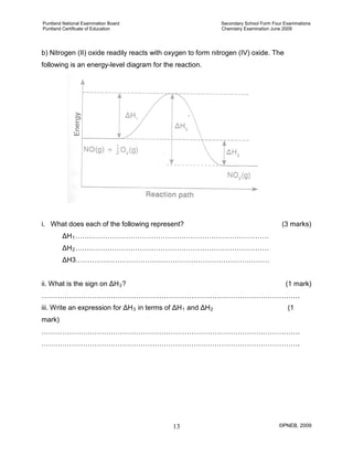 Puntland National Examination Board Secondary School Form Four Examinations
Puntland Certificate of Education Chemistry Examination June 2009
©PNEB, 200913
b) Nitrogen (II) oxide readily reacts with oxygen to form nitrogen (IV) oxide. The
following is an energy-level diagram for the reaction.
i. What does each of the following represent? (3 marks)
ΔH1
ΔH
…………………………………………………………………………
2
ΔH3…………………………………………………………………………
…………………………………………………………………………
ii. What is the sign on ΔH3
………………………………………………………………………………………………….
? (1 mark)
iii. Write an expression for ΔH3 in terms of ΔH1 and ΔH2
………………………………………………………………………………………………….
(1
mark)
………………………………………………………………………………………………….
 