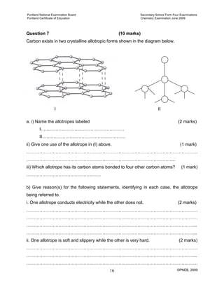 Puntland National Examination Board Secondary School Form Four Examinations
Puntland Certificate of Education Chemistry Examination June 2009
©PNEB, 200916
Question 7 (10 marks)
Carbon exists in two crystalline allotropic forms shown in the diagram below.
I II
a. i) Name the allotropes labeled (2 marks)
I…………………………………………………
II…………………………………………………
ii) Give one use of the allotrope in (I) above. (1 mark)
………………………………………………………………………………………………………
………………………………………………………………………………………...
iii) Which allotrope has its carbon atoms bonded to four other carbon atoms? (1 mark)
……………………………………………
b) Give reason(s) for the following statements, identifying in each case, the allotrope
being referred to.
i. One allotrope conducts electricity while the other does not. (2 marks)
………………………………………………………………………………………………………
………………………………………………………………………………………………………
……………………………………………………………………………………………………...
……………………………………………………………………………………………………...
ii. One allotrope is soft and slippery while the other is very hard. (2 marks)
………………………………………………………………………………………………………
……………………………………………………………………………………………………...
………………………………………………………………………………………………………
 