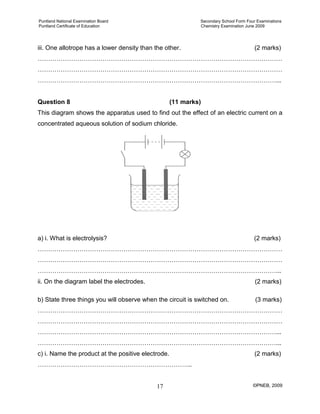 Puntland National Examination Board Secondary School Form Four Examinations
Puntland Certificate of Education Chemistry Examination June 2009
©PNEB, 200917
iii. One allotrope has a lower density than the other. (2 marks)
………………………………………………………………………………………………………
………………………………………………………………………………………………………
……………………………………………………………………………………………………...
Question 8 (11 marks)
This diagram shows the apparatus used to find out the effect of an electric current on a
concentrated aqueous solution of sodium chloride.
a) i. What is electrolysis? (2 marks)
………………………………………………………………………………………………………
………………………………………………………………………………………………………
……………………………………………………………………………………………………...
ii. On the diagram label the electrodes. (2 marks)
b) State three things you will observe when the circuit is switched on. (3 marks)
………………………………………………………………………………………………………
………………………………………………………………………………………………………
……………………………………………………………………………………………………...
……………………………………………………………………………………………………...
c) i. Name the product at the positive electrode. (2 marks)
………………………………………………………………..
 