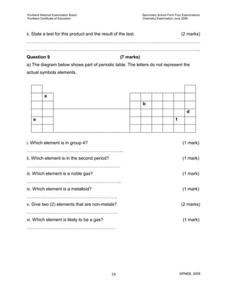 Puntland National Examination Board Secondary School Form Four Examinations
Puntland Certificate of Education Chemistry Examination June 2009
©PNEB, 200918
ii. State a test for this product and the result of the test. (2 marks)
………………………………………………………………………………………………………
……………………………………………………………………………………………………...
Question 9 (7 marks)
a) The diagram below shows part of periodic table. The letters do not represent the
actual symbols elements.
a
b
d
e f
i. Which element is in group 4? (1 mark)
………………………………………………………..
ii. Which element is in the second period? (1 mark)
………………………………………………………
iii. Which element is a noble gas? (1 mark)
………………………..……………………………..
iv. Which element is a metalloid? (1 mark)
…………………………………………………….
v. Give two (2) elements that are non-metals? (2 marks)
…………………………………………………….
vi. Which element is likely to be a gas? (1 mark)
……………………………………………………
 