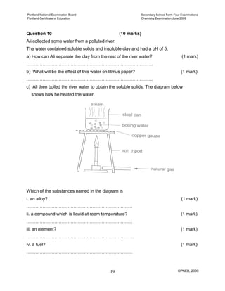 Puntland National Examination Board Secondary School Form Four Examinations
Puntland Certificate of Education Chemistry Examination June 2009
©PNEB, 200919
Question 10 (10 marks)
Ali collected some water from a polluted river.
The water contained soluble solids and insoluble clay and had a pH of 5.
a) How can Ali separate the clay from the rest of the river water? (1 mark)
…………………………………………………………………………..
b) What will be the effect of this water on litmus paper? (1 mark)
…………………………………………………………………………..
c) Ali then boiled the river water to obtain the soluble solids. The diagram below
shows how he heated the water.
Which of the substances named in the diagram is
i. an alloy? (1 mark)
………………………………………………………………
ii. a compound which is liquid at room temperature? (1 mark)
………………………………………………………………
iii. an element? (1 mark)
……………………………………………………………….
iv. a fuel? (1 mark)
………………………………………………………………
 
