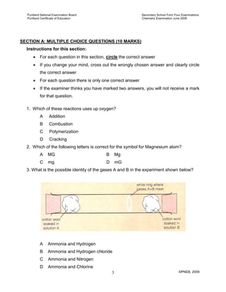 Puntland National Examination Board Secondary School Form Four Examinations
Puntland Certificate of Education Chemistry Examination June 2009
©PNEB, 20093
SECTION A: MULTIPLE CHOICE QUESTIONS (10 MARKS)
Instructions for this section:
• For each question in this section, circle the correct answer
• If you change your mind, cross out the wrongly chosen answer and clearly circle
the correct answer
• For each question there is only one correct answer
• If the examiner thinks you have marked two answers, you will not receive a mark
for that question.
1. Which of these reactions uses up oxygen?
A Addition
B Combustion
C Polymerization
D Cracking
2. Which of the following letters is correct for the symbol for Magnesium atom?
A MG B Mg
C mg D mG
3. What is the possible identity of the gases A and B in the experiment shown below?
A Ammonia and Hydrogen
B Ammonia and Hydrogen chloride
C Ammonia and Nitrogen
D Ammonia and Chlorine
 