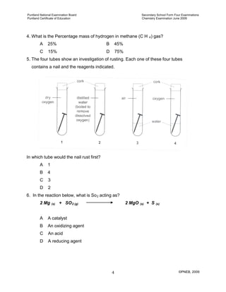 Puntland National Examination Board Secondary School Form Four Examinations
Puntland Certificate of Education Chemistry Examination June 2009
©PNEB, 20094
4. What is the Percentage mass of hydrogen in methane (C H 4
A 25% B 45%
) gas?
C 15% D 75%
5. The four tubes show an investigation of rusting. Each one of these four tubes
contains a nail and the reagents indicated.
In which tube would the nail rust first?
A 1
B 4
C 3
D 2
6. In the reaction below, what is So2
2 Mg
acting as?
(s) + SO2 (g) 2 MgO (s) + S (s)
A A catalyst
B An oxidizing agent
C An acid
D A reducing agent
 