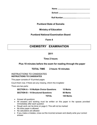 Name .............................................................
School ..................................…………………
Roll Number.........................………………….
Puntland State of Somalia
Ministry of Education
Puntland National Examination Board
Form 4
CHEMISTRY EXAMINATION
2011
Time 2 hours
Plus 10 minutes before the exam for reading through the paper
TOTAL TIME 2 hours 10 minutes
INSTRUCTIONS TO CANDIDATES
INSTRUCTIONS TO CANDIDATES
This paper consists of 18 printed pages
Count them now. If there are any missing, inform the invigilator
There are two parts:
SECTION A – 10 Multiple Choice Questions 10 Marks
SECTION B – 10 Structured Questions 90 Marks
TOTAL 100 Marks
• Answer all questions
• All answers and working must be written on this paper in the spaces provided
immediately after each question
• Rough work can be done on page 2. This will not be marked
• No extra paper is allowed
• No calculators are allowed
• If you make a mistake, cross out the incorrect answer and clearly write your correct
answer
 