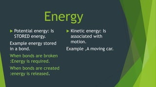 Energy
 Potential energy: Is
STORED energy.
Example energy stored
in a bond.
When bonds are broken
:Energy is required.
When bonds are created
:energy is released.
 Kinetic energy: Is
associated with
motion.
Example ,A moving car.
 