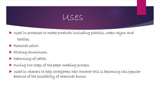 Uses
 Used in processes to make products including plastics, soaps rayon and
textiles.
 Removal paint.
 Etching aluminum.
 Dehorning of cattle.
 During two steps of the paper making process.
 Used in relaxers to help straighten hair however this is becoming less popular
because of the possibility of chemical burns.
 