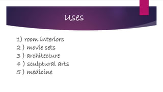 Uses
1) room interiors
2 ) movie sets
3 ) architecture
4 ) sculptural arts
5 ) medicine
 