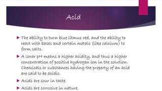 Acid
 The ability to turn blue litmus red, and the ability to
react with bases and certain metals (like calcium) to
form salts.
 A lower pH means a higher acidity, and thus a higher
concentration of positive hydrogen ion in the solution.
Chemicals or substances having the property of an acid
are said to be acidic.
 Acids are sour in taste.
 Acids are corrosive in nature.
 
