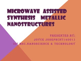 MICROWAVE ASSISTED
SYNTHESIS METALLIC
NANOSTRUCTURES
P R E S E N T E D B Y :
J O Y C E J O S E P H ( N T 1 4 0 0 1 )
I S T M S C . N A N O S C I E N C E & T E C H N O L O G Y
 