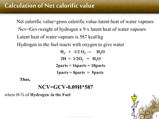 Calculation of Net calorific value
Net calorific value=gross calorific value-latent heat of water vapours
Ncv=Gcv-weight of hydrogen x 9 x latent heat of water vapours
Latent heat of water vapours is 587 kcal/kg
Hydrogen in the fuel reacts with oxygen to give water
H2 + 1/2 O2 → H2O
2H = 1/2O2 = H2O
2parts = 16parts = 18parts
1parts = 8parts = 9parts
Thus,
NCV=GCV-0.09H*587
where H-% of Hydrogen in the Fuel
6
Image size 210x302
 