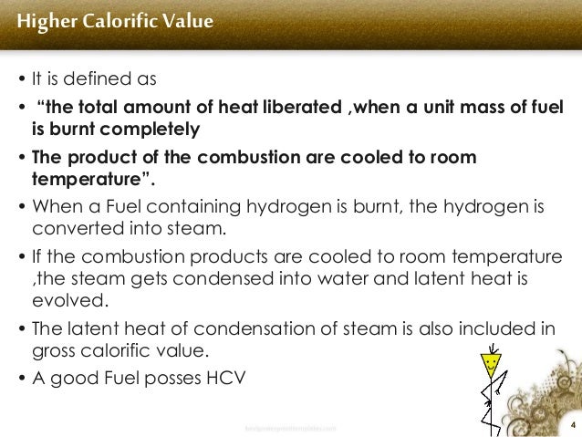 4
Higher Calorific Value
â€¢ It is defined as
â€¢ â€œthe total amount of heat liberated ,when a unit mass of fuel
is burnt compl...