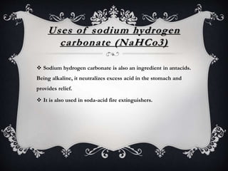 Uses of sodium hydrogen
carbonate (NaHCo3)
 Sodium hydrogen carbonate is also an ingredient in antacids.
Being alkaline, it neutralizes excess acid in the stomach and
provides relief.
 It is also used in soda-acid fire extinguishers.
 