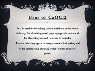 Uses of CaOCl2
 It is used for bleaching cotton and linen in the textile
industry, for bleaching wood pulp in paper factories and
for bleaching washed clothes in laundry
 as an oxidizing agent in many chemical industries; and
 for disinfecting drinking water to make it free of
germs.
 