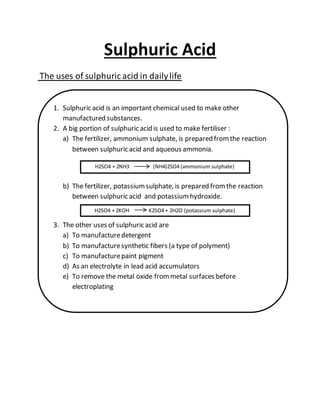 Sulphuric Acid
The uses of sulphuric acid in dailylife
1. Sulphuric acid is an important chemical used to make other
manufactured substances.
2. A big portion of sulphuric acid is used to make fertiliser :
a) The fertilizer, ammonium sulphate, is prepared fromthe reaction
between sulphuric acid and aqueous ammonia.
b) The fertilizer, potassiumsulphate, is prepared fromthe reaction
between sulphuric acid and potassiumhydroxide.
3. The other uses of sulphuric acid are
a) To manufacturedetergent
b) To manufacturesynthetic fibers (a type of polyment)
c) To manufacturepaint pigment
d) As an electrolyte in lead acid accumulators
e) To remove the metal oxide frommetal surfaces before
electroplating
H2SO4 + 2NH3 (NH4)2SO4 (ammonium sulphate)
H2SO4 + 2KOH K2SO4 + 2H2O (potassium sulphate)
 