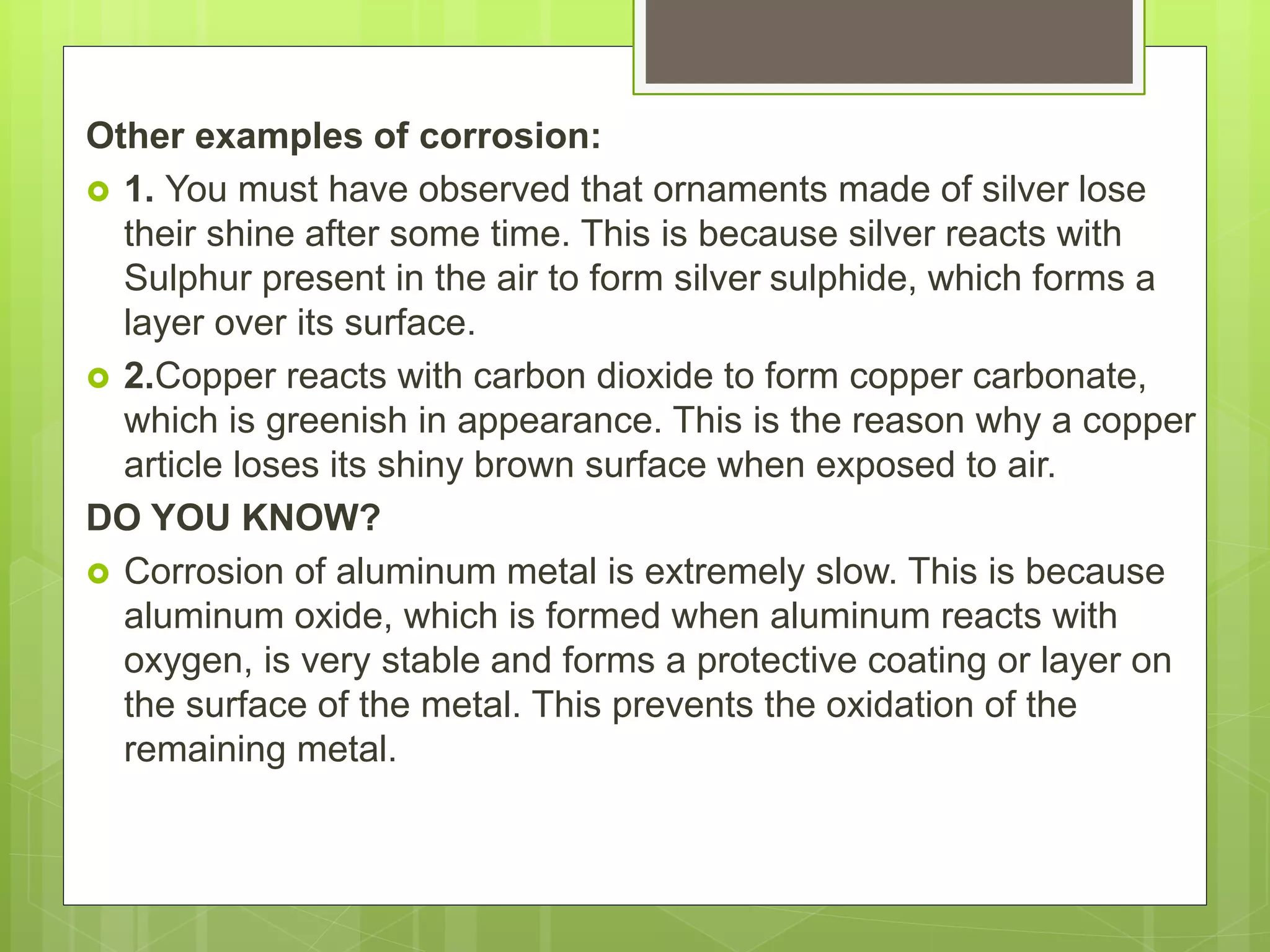 Other examples of corrosion:
 1. You must have observed that ornaments made of silver lose
their shine after some time. This is because silver reacts with
Sulphur present in the air to form silver sulphide, which forms a
layer over its surface.
 2.Copper reacts with carbon dioxide to form copper carbonate,
which is greenish in appearance. This is the reason why a copper
article loses its shiny brown surface when exposed to air.
DO YOU KNOW?
 Corrosion of aluminum metal is extremely slow. This is because
aluminum oxide, which is formed when aluminum reacts with
oxygen, is very stable and forms a protective coating or layer on
the surface of the metal. This prevents the oxidation of the
remaining metal.
 