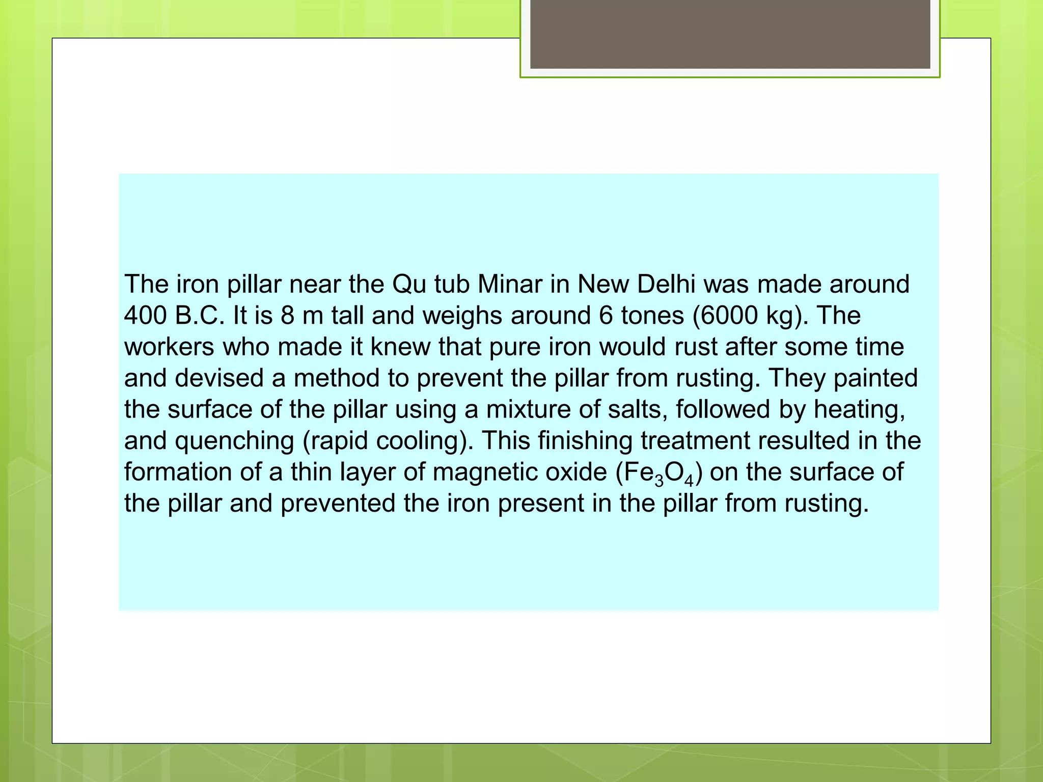 The iron pillar near the Qu tub Minar in New Delhi was made around
400 B.C. It is 8 m tall and weighs around 6 tones (6000 kg). The
workers who made it knew that pure iron would rust after some time
and devised a method to prevent the pillar from rusting. They painted
the surface of the pillar using a mixture of salts, followed by heating,
and quenching (rapid cooling). This finishing treatment resulted in the
formation of a thin layer of magnetic oxide (Fe3O4) on the surface of
the pillar and prevented the iron present in the pillar from rusting.
 