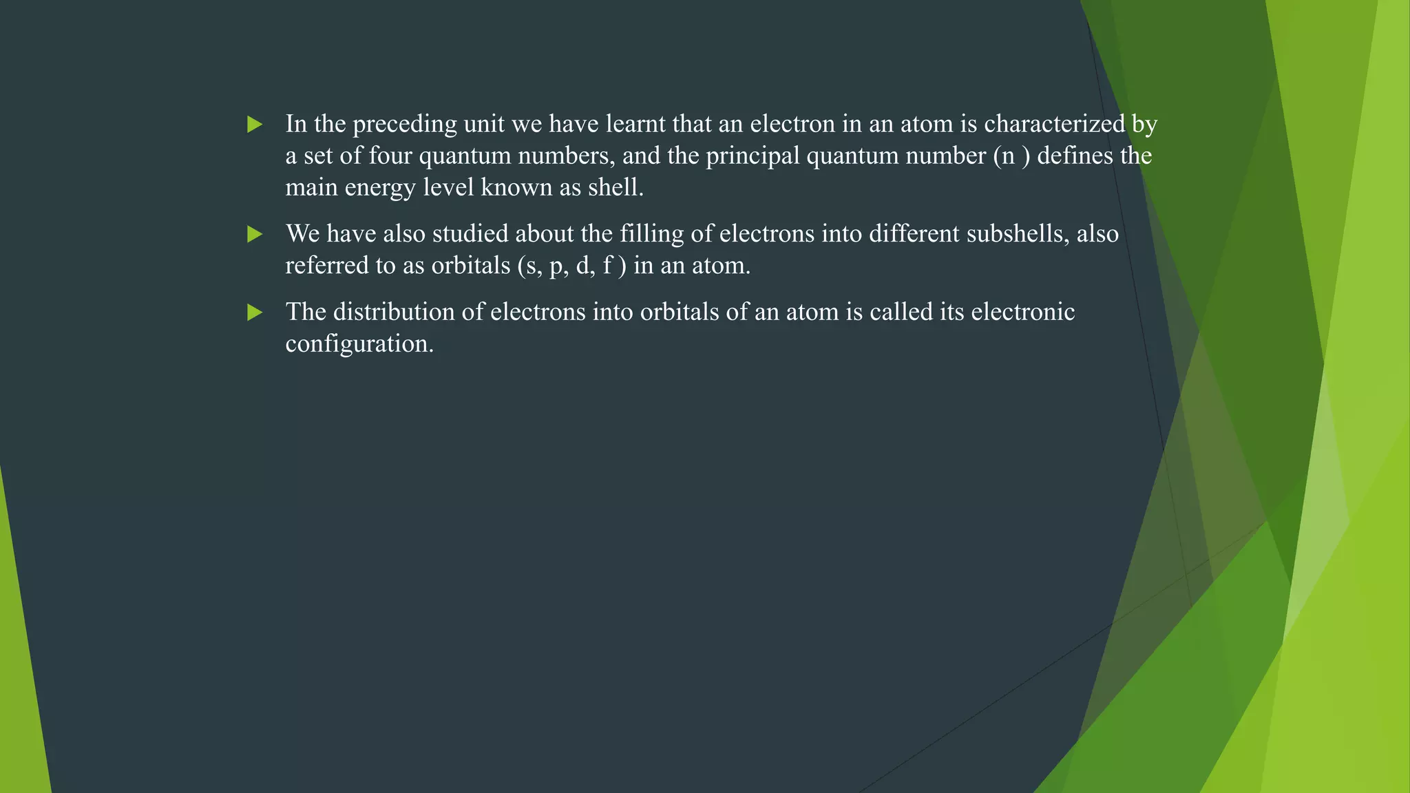  In the preceding unit we have learnt that an electron in an atom is characterized by
a set of four quantum numbers, and the principal quantum number (n ) defines the
main energy level known as shell.
 We have also studied about the filling of electrons into different subshells, also
referred to as orbitals (s, p, d, f ) in an atom.
 The distribution of electrons into orbitals of an atom is called its electronic
configuration.
 