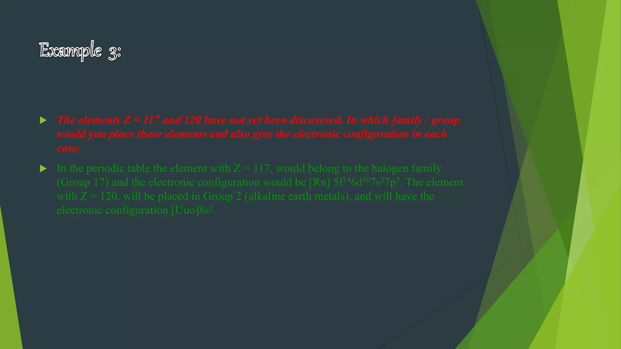  The elements Z = 117 and 120 have not yet been discovered. In which family / group
would you place these elements and also give the electronic configuration in each
case.
 In the periodic table the element with Z = 117, would belong to the halogen family
(Group 17) and the electronic configuration would be [Rn] 5f146d107s27p5. The element
with Z = 120, will be placed in Group 2 (alkaline earth metals), and will have the
electronic configuration [Uuo]8s2.
 