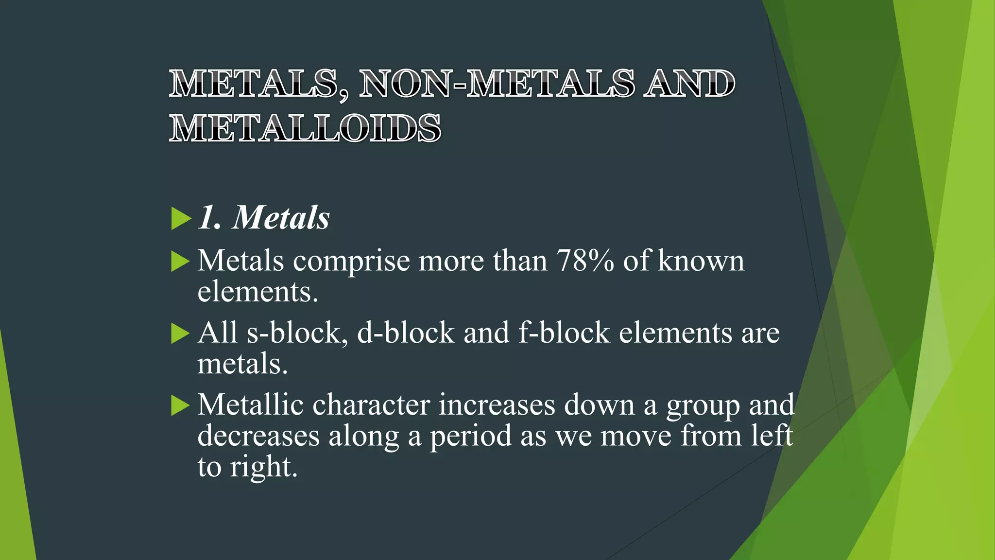 1. Metals
 Metals comprise more than 78% of known
elements.
 All s-block, d-block and f-block elements are
metals.
 Metallic character increases down a group and
decreases along a period as we move from left
to right.
 