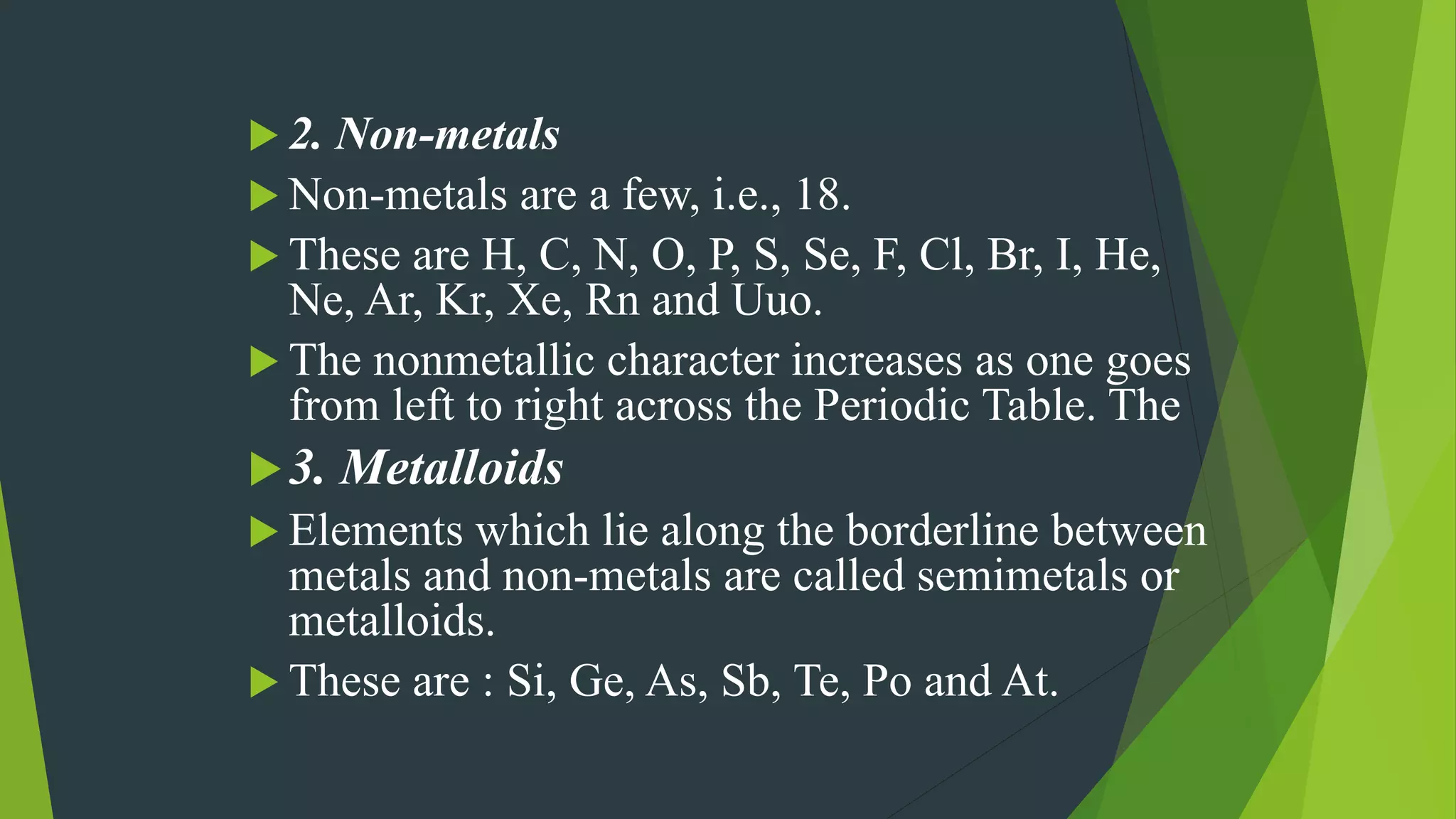  2. Non-metals
 Non-metals are a few, i.e., 18.
 These are H, C, N, O, P, S, Se, F, Cl, Br, I, He,
Ne, Ar, Kr, Xe, Rn and Uuo.
 The nonmetallic character increases as one goes
from left to right across the Periodic Table. The
3. Metalloids
 Elements which lie along the borderline between
metals and non-metals are called semimetals or
metalloids.
 These are : Si, Ge, As, Sb, Te, Po and At.
 