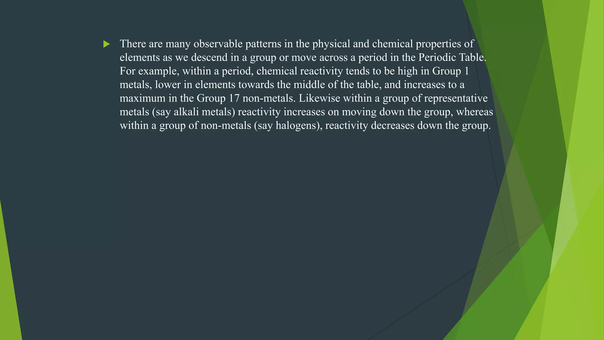  There are many observable patterns in the physical and chemical properties of
elements as we descend in a group or move across a period in the Periodic Table.
For example, within a period, chemical reactivity tends to be high in Group 1
metals, lower in elements towards the middle of the table, and increases to a
maximum in the Group 17 non-metals. Likewise within a group of representative
metals (say alkali metals) reactivity increases on moving down the group, whereas
within a group of non-metals (say halogens), reactivity decreases down the group.
 