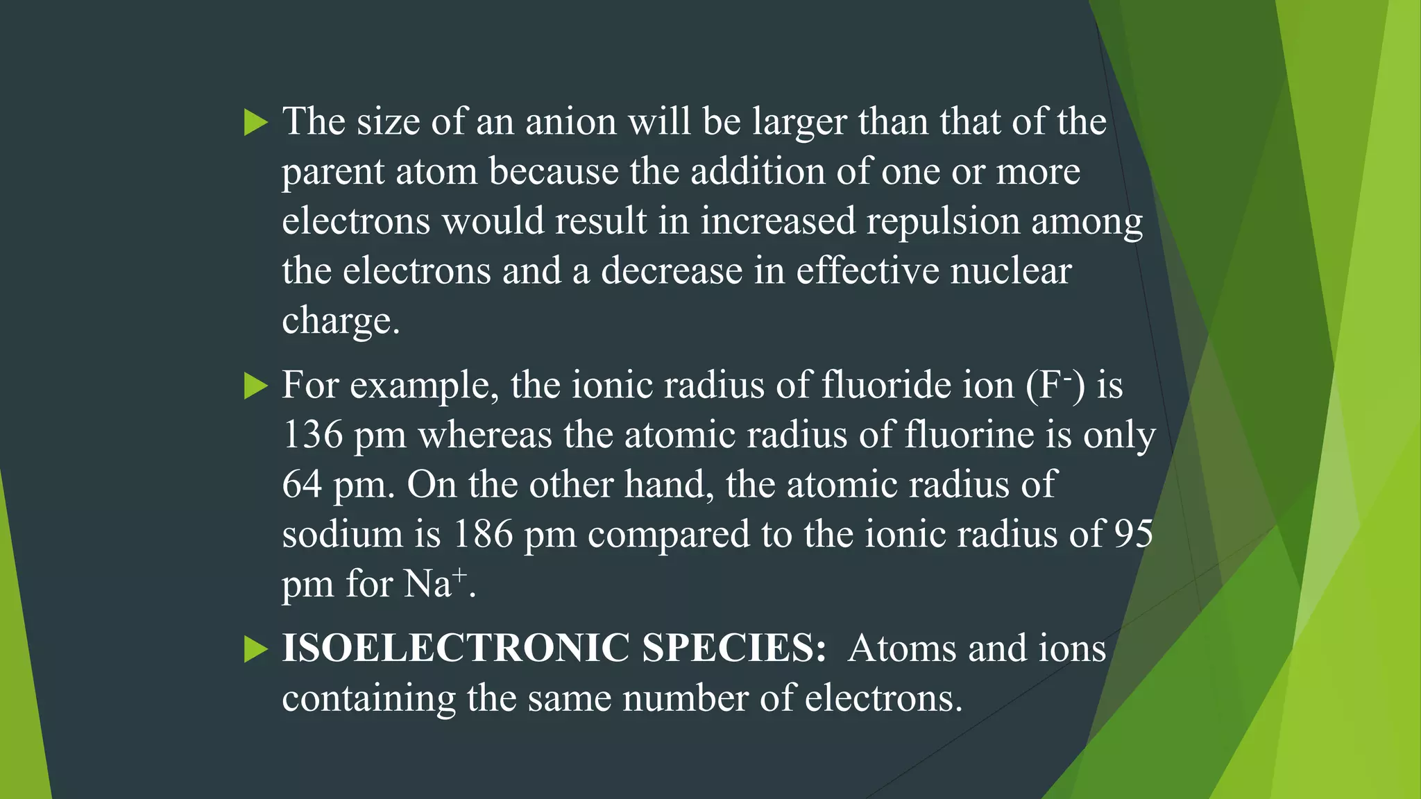  The size of an anion will be larger than that of the
parent atom because the addition of one or more
electrons would result in increased repulsion among
the electrons and a decrease in effective nuclear
charge.
 For example, the ionic radius of fluoride ion (F-) is
136 pm whereas the atomic radius of fluorine is only
64 pm. On the other hand, the atomic radius of
sodium is 186 pm compared to the ionic radius of 95
pm for Na+.
 ISOELECTRONIC SPECIES: Atoms and ions
containing the same number of electrons.
 